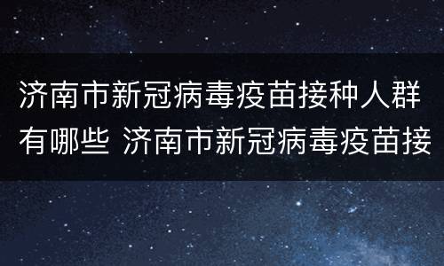 济南市新冠病毒疫苗接种人群有哪些 济南市新冠病毒疫苗接种人群有哪些类型