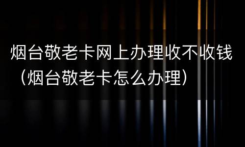 烟台敬老卡网上办理收不收钱（烟台敬老卡怎么办理）