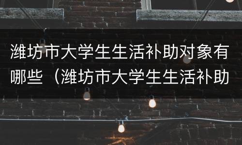 潍坊市大学生生活补助对象有哪些（潍坊市大学生生活补助对象有哪些政策）