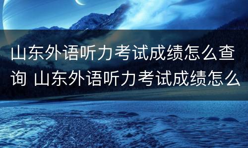 山东外语听力考试成绩怎么查询 山东外语听力考试成绩怎么查询不到