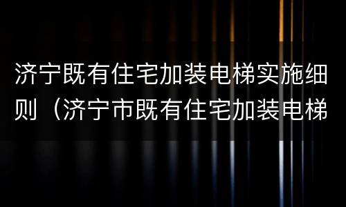 济宁既有住宅加装电梯实施细则（济宁市既有住宅加装电梯实施细则(试行）