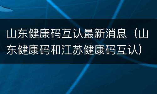 山东健康码互认最新消息（山东健康码和江苏健康码互认）