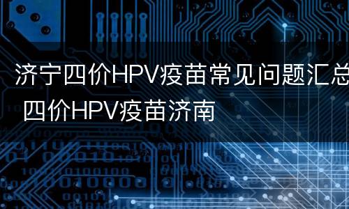 济宁四价HPV疫苗常见问题汇总 四价HPV疫苗济南