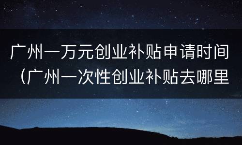 广州一万元创业补贴申请时间（广州一次性创业补贴去哪里申请）