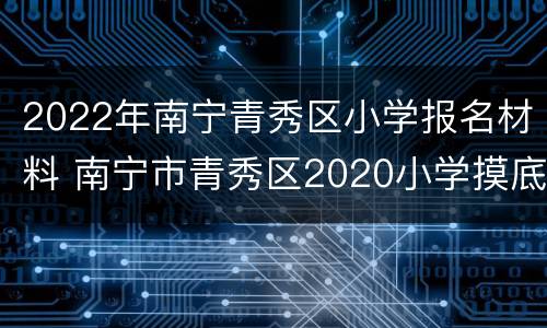 2022年南宁青秀区小学报名材料 南宁市青秀区2020小学摸底报名