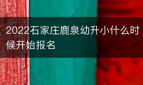 2022石家庄鹿泉幼升小什么时候开始报名