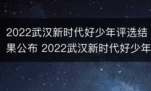 2022武汉新时代好少年评选结果公布 2022武汉新时代好少年评选结果公布了吗