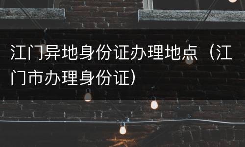 江门异地身份证办理地点（江门市办理身份证）