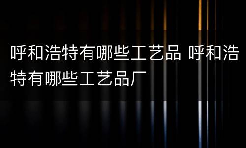 呼和浩特有哪些工艺品 呼和浩特有哪些工艺品厂