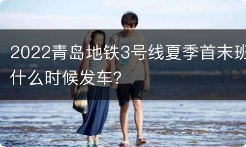 2022青岛地铁3号线夏季首末班什么时候发车？