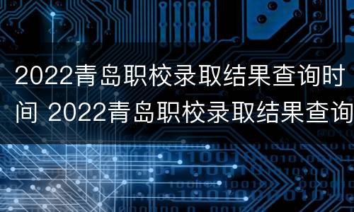 2022青岛职校录取结果查询时间 2022青岛职校录取结果查询时间是