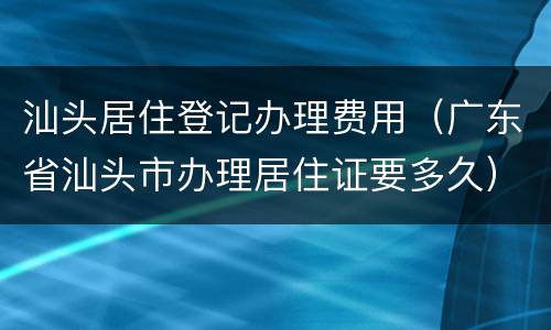 汕头居住登记办理费用（广东省汕头市办理居住证要多久）