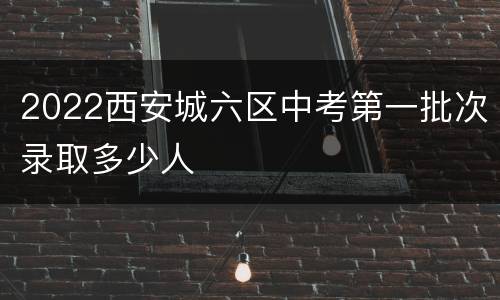 2022西安城六区中考第一批次录取多少人