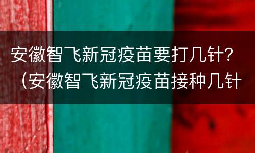 安徽智飞新冠疫苗要打几针？（安徽智飞新冠疫苗接种几针）