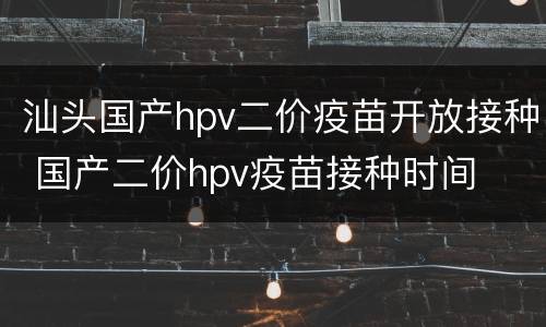 汕头国产hpv二价疫苗开放接种 国产二价hpv疫苗接种时间