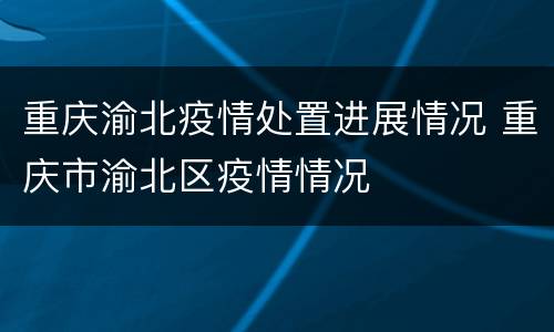重庆渝北疫情处置进展情况 重庆市渝北区疫情情况
