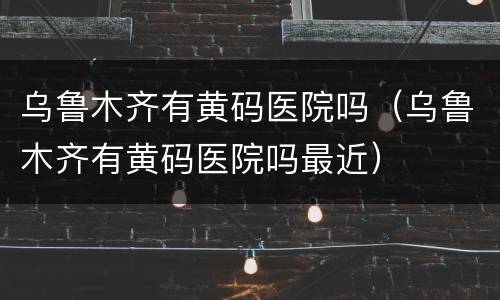 乌鲁木齐有黄码医院吗（乌鲁木齐有黄码医院吗最近）