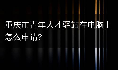 重庆市青年人才驿站在电脑上怎么申请？