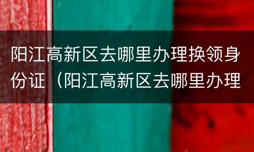 阳江高新区去哪里办理换领身份证（阳江高新区去哪里办理换领身份证的）