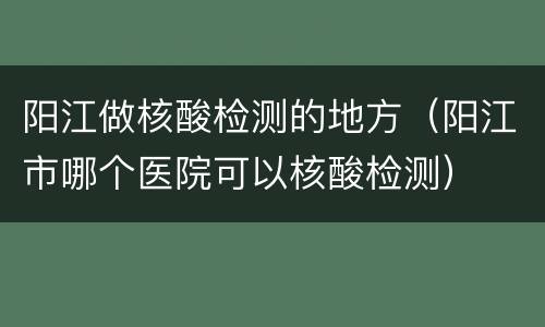 阳江做核酸检测的地方（阳江市哪个医院可以核酸检测）