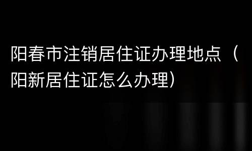 阳春市注销居住证办理地点（阳新居住证怎么办理）