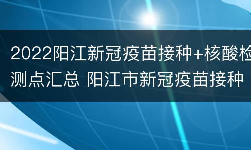 2022阳江新冠疫苗接种+核酸检测点汇总 阳江市新冠疫苗接种