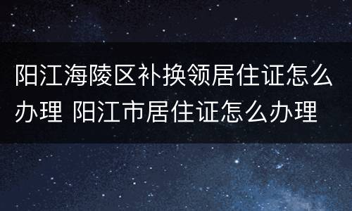 阳江海陵区补换领居住证怎么办理 阳江市居住证怎么办理