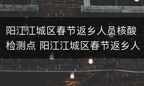 阳江江城区春节返乡人员核酸检测点 阳江江城区春节返乡人员核酸检测点查询