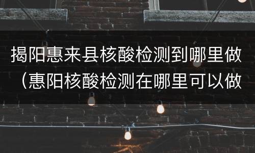 揭阳惠来县核酸检测到哪里做（惠阳核酸检测在哪里可以做）