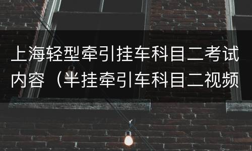 上海轻型牵引挂车科目二考试内容（半挂牵引车科目二视频）