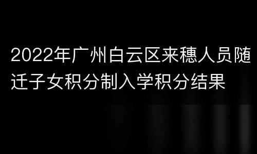 2022年广州白云区来穗人员随迁子女积分制入学积分结果