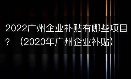 2022广州企业补贴有哪些项目？（2020年广州企业补贴）