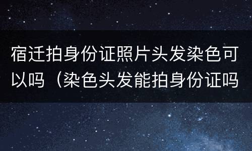 宿迁拍身份证照片头发染色可以吗（染色头发能拍身份证吗）