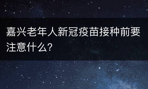 嘉兴老年人新冠疫苗接种前要注意什么？