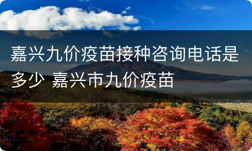嘉兴九价疫苗接种咨询电话是多少 嘉兴市九价疫苗