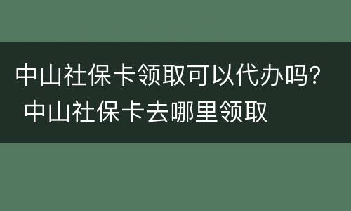 中山社保卡领取可以代办吗？ 中山社保卡去哪里领取