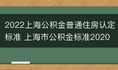 2022上海公积金普通住房认定标准 上海市公积金标准2020