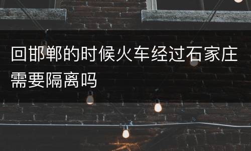 回邯郸的时候火车经过石家庄需要隔离吗