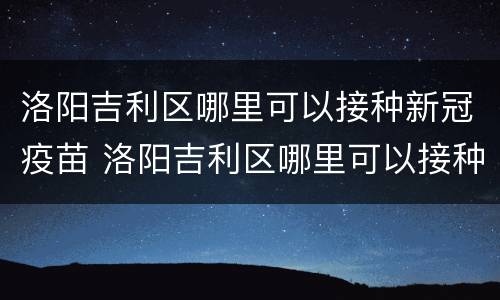 洛阳吉利区哪里可以接种新冠疫苗 洛阳吉利区哪里可以接种新冠疫苗的