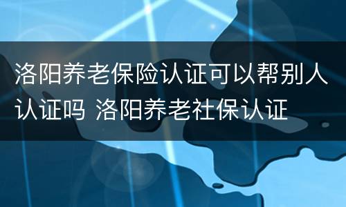 洛阳养老保险认证可以帮别人认证吗 洛阳养老社保认证