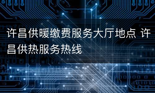 许昌供暖缴费服务大厅地点 许昌供热服务热线