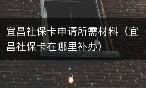 宜昌社保卡申请所需材料（宜昌社保卡在哪里补办）