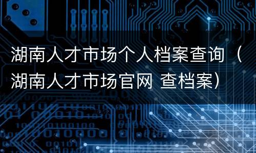 湖南人才市场个人档案查询（湖南人才市场官网 查档案）