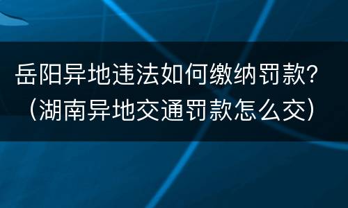 岳阳异地违法如何缴纳罚款？（湖南异地交通罚款怎么交）