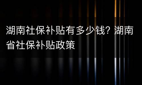 湖南社保补贴有多少钱? 湖南省社保补贴政策