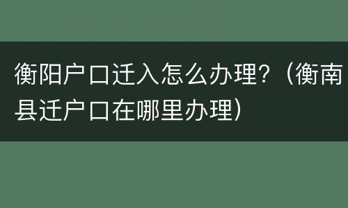 衡阳户口迁入怎么办理?（衡南县迁户口在哪里办理）
