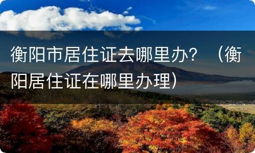 衡阳市居住证去哪里办？（衡阳居住证在哪里办理）