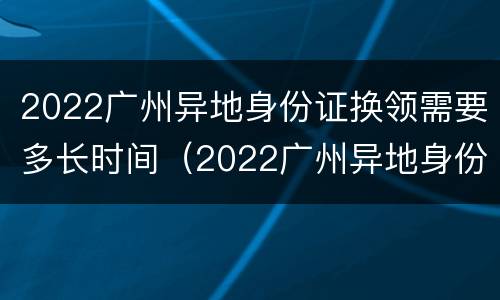 2022广州异地身份证换领需要多长时间（2022广州异地身份证换领需要多长时间办好）
