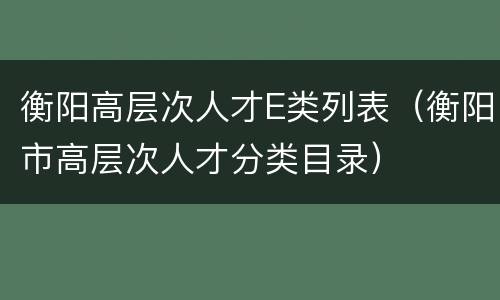 衡阳高层次人才E类列表（衡阳市高层次人才分类目录）
