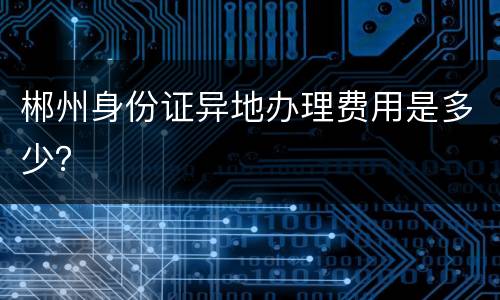 郴州身份证异地办理费用是多少？